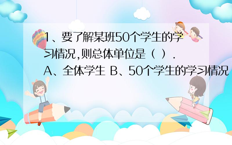 1、要了解某班50个学生的学习情况,则总体单位是（ ）.A、全体学生 B、50个学生的学习情况 C、每一个学