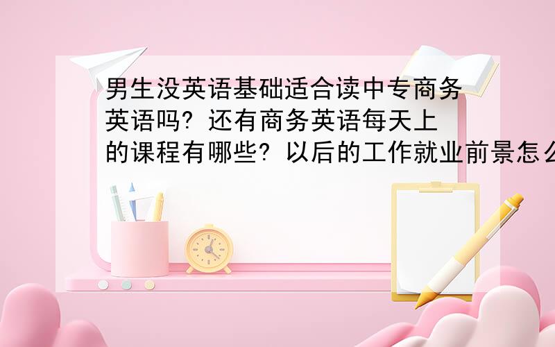 男生没英语基础适合读中专商务英语吗? 还有商务英语每天上的课程有哪些? 以后的工作就业前景怎么样?