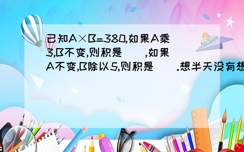 已知A×B=380,如果A乘3,B不变,则积是（）,如果A不变,B除以5,则积是（）.想半天没有想出来,小学4年纪的