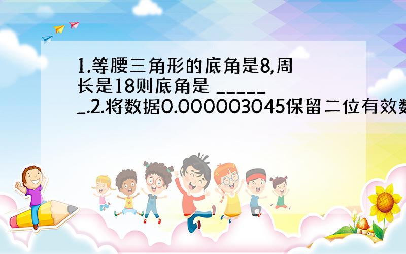 1.等腰三角形的底角是8,周长是18则底角是 ______.2.将数据0.000003045保留二位有效数字后用科学记数