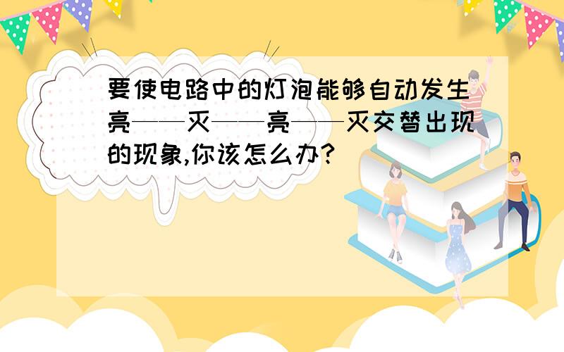 要使电路中的灯泡能够自动发生亮——灭——亮——灭交替出现的现象,你该怎么办?