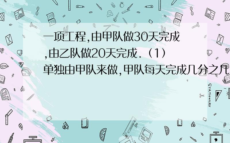 一项工程,由甲队做30天完成,由乙队做20天完成.（1）单独由甲队来做,甲队每天完成几分之几?