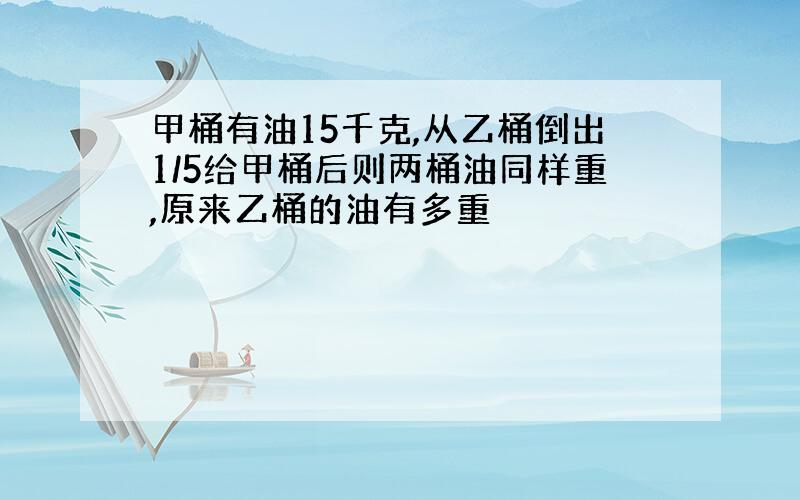 甲桶有油15千克,从乙桶倒出1/5给甲桶后则两桶油同样重,原来乙桶的油有多重