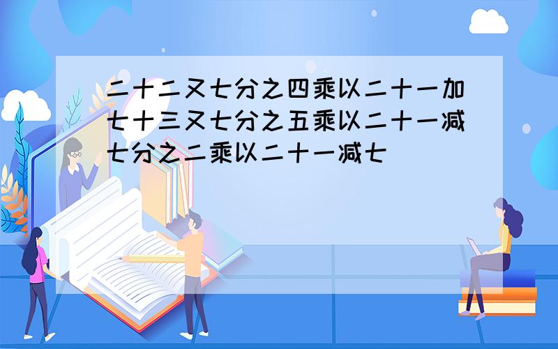 二十二又七分之四乘以二十一加七十三又七分之五乘以二十一减七分之二乘以二十一减七