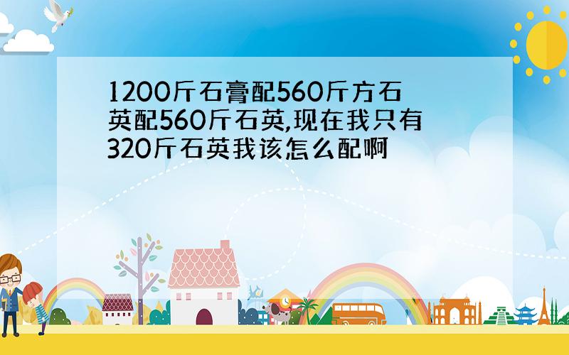 1200斤石膏配560斤方石英配560斤石英,现在我只有320斤石英我该怎么配啊