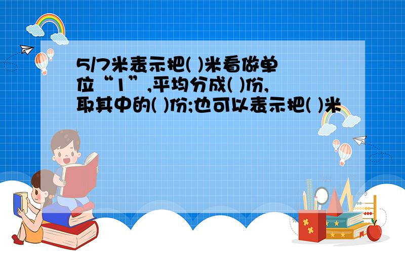 5/7米表示把( )米看做单位“1”,平均分成( )份,取其中的( )份;也可以表示把( )米