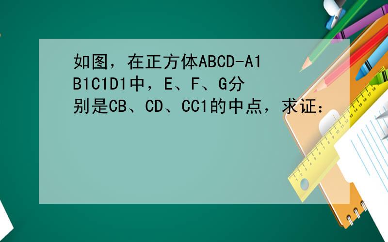 如图，在正方体ABCD-A1B1C1D1中，E、F、G分别是CB、CD、CC1的中点，求证：