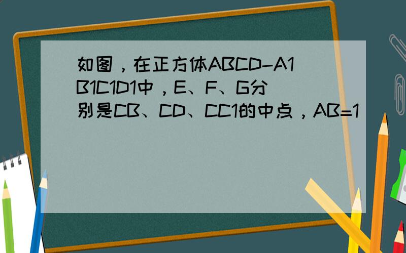 如图，在正方体ABCD-A1B1C1D1中，E、F、G分别是CB、CD、CC1的中点，AB=1