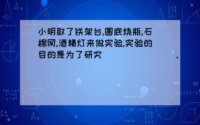 小明取了铁架台,圆底烧瓶,石棉网,酒精灯来做实验,实验的目的是为了研究________.