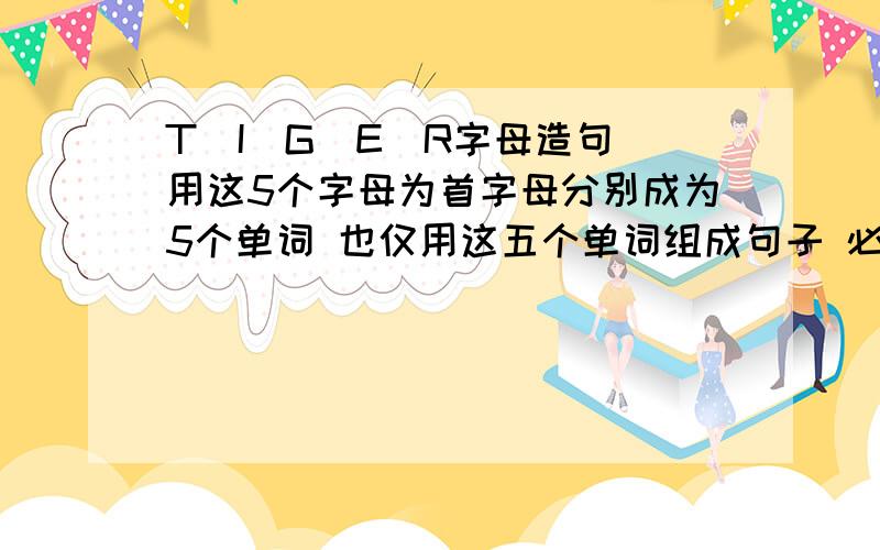 T\I\G\E\R字母造句 用这5个字母为首字母分别成为5个单词 也仅用这五个单词组成句子 必须语法正确 语句通顺