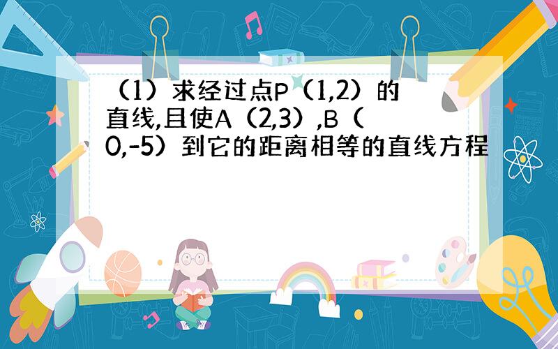 （1）求经过点P（1,2）的直线,且使A（2,3）,B（0,-5）到它的距离相等的直线方程