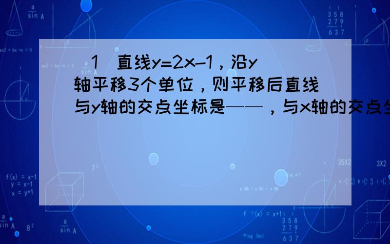 （1）直线y=2x-1，沿y轴平移3个单位，则平移后直线与y轴的交点坐标是——，与x轴的交点坐标是—— （2）将直线与y