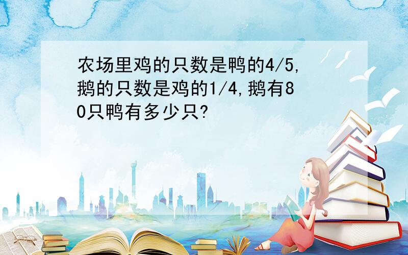 农场里鸡的只数是鸭的4/5,鹅的只数是鸡的1/4,鹅有80只鸭有多少只?