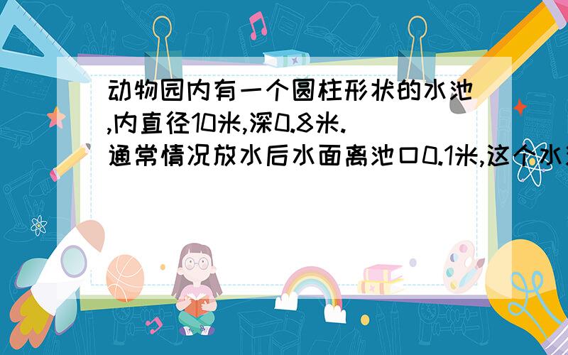 动物园内有一个圆柱形状的水池,内直径10米,深0.8米.通常情况放水后水面离池口0.1米,这个水池的