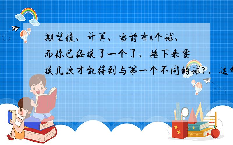 期望值、计算、当前有n个球、而你已经摸了一个了、接下来要摸几次才能得到与第一个不同的球?、这种时候如何统计次数?、就是如