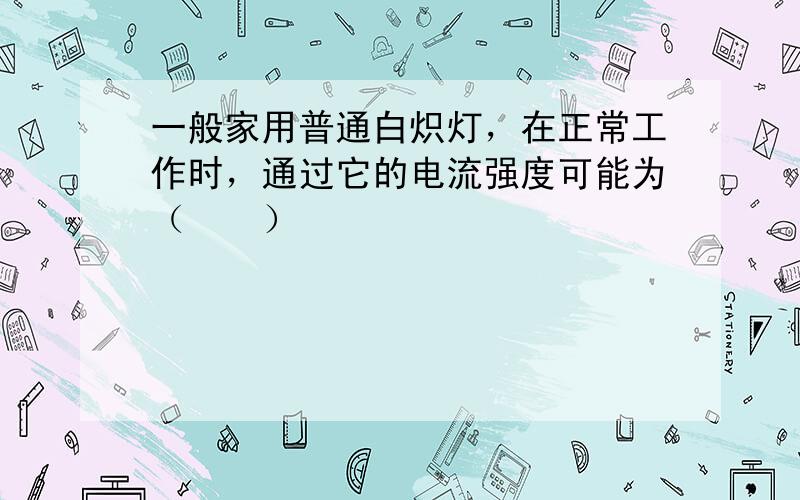 一般家用普通白炽灯，在正常工作时，通过它的电流强度可能为（　　）