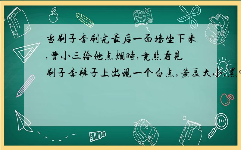 当刷子李刷完最后一面墙坐下来,曹小三给他点烟时,竟然看见刷子李裤子上出现一个白点,黄豆大小.黑中白