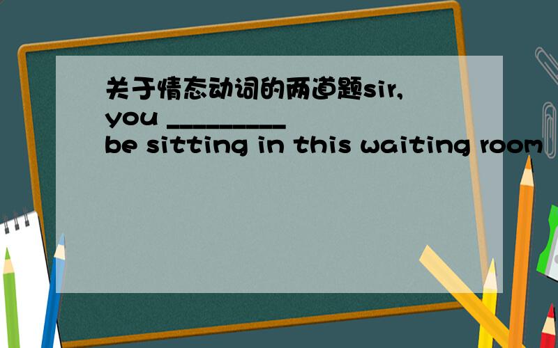 关于情态动词的两道题sir,you _________ be sitting in this waiting room