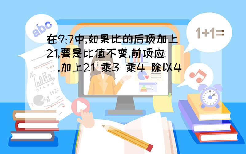 在9:7中,如果比的后项加上21,要是比值不变,前项应（）.加上21 乘3 乘4 除以4