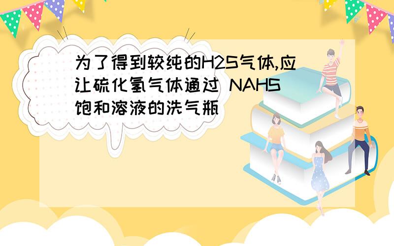 为了得到较纯的H2S气体,应让硫化氢气体通过 NAHS 饱和溶液的洗气瓶