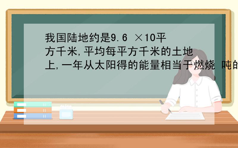 我国陆地约是9.6 ×10平方千米,平均每平方千米的土地上,一年从太阳得的能量相当于燃烧 吨的每所产生能量