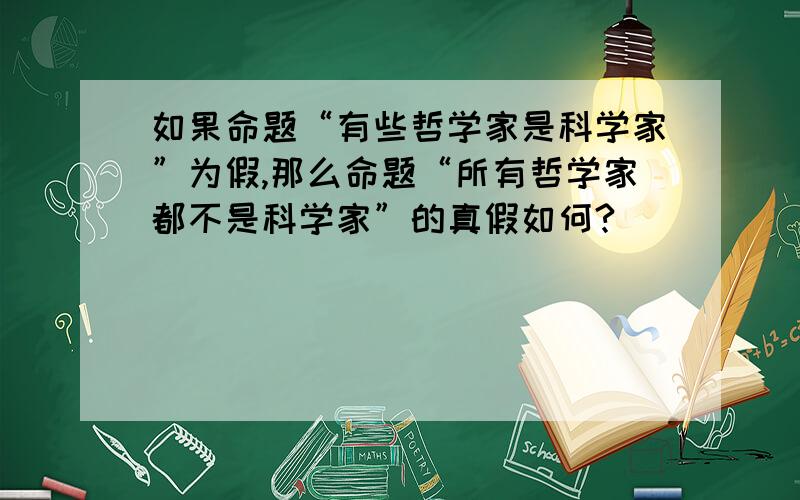 如果命题“有些哲学家是科学家”为假,那么命题“所有哲学家都不是科学家”的真假如何?