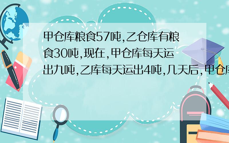 甲仓库粮食57吨,乙仓库有粮食30吨,现在,甲仓库每天运出九吨,乙库每天运出4吨,几天后,甲仓库剩下的粮食是甲仓库所剩的