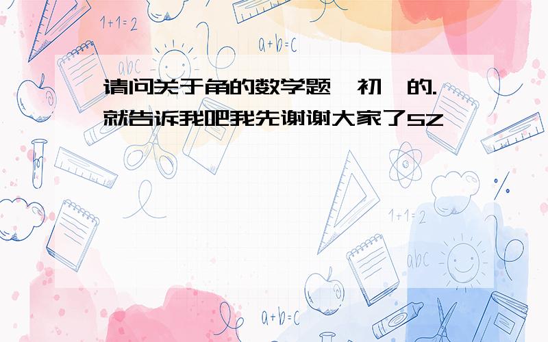 请问关于角的数学题,初一的.就告诉我吧我先谢谢大家了5Z