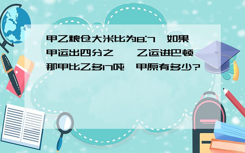 甲乙粮仓大米比为8:7,如果甲运出四分之一,乙运进巴顿,那甲比乙多17吨,甲原有多少?