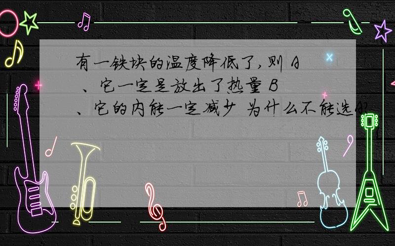 有一铁块的温度降低了,则 A 、它一定是放出了热量 B 、它的内能一定减少 为什么不能选A?