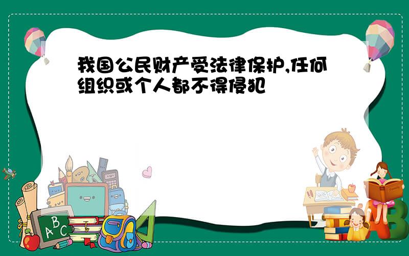 我国公民财产受法律保护,任何组织或个人都不得侵犯