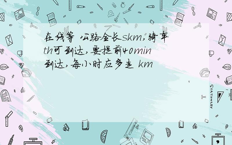 在线等 公路全长skm,骑车th可到达,要提前40min到达,每小时应多走 km