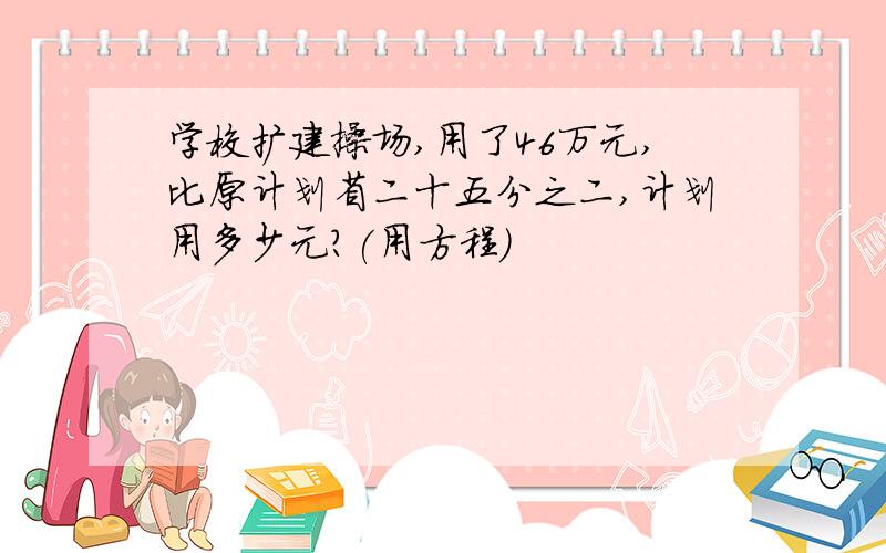 学校扩建操场,用了46万元,比原计划省二十五分之二,计划用多少元?(用方程)