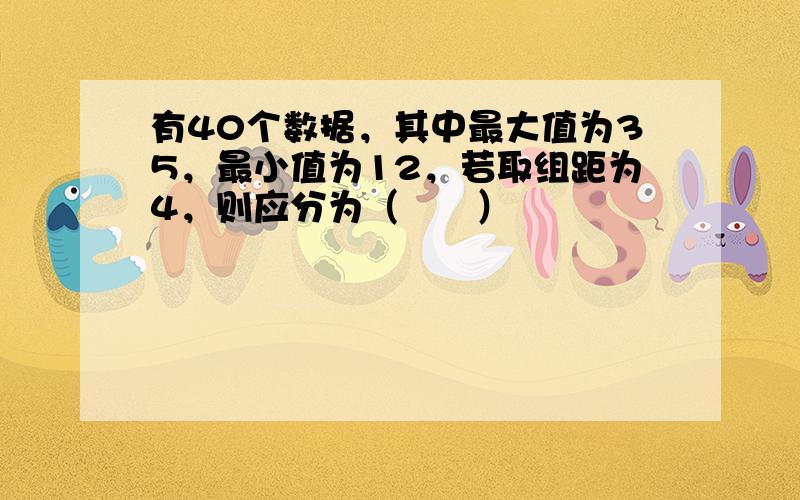 有40个数据，其中最大值为35，最小值为12，若取组距为4，则应分为（　　）