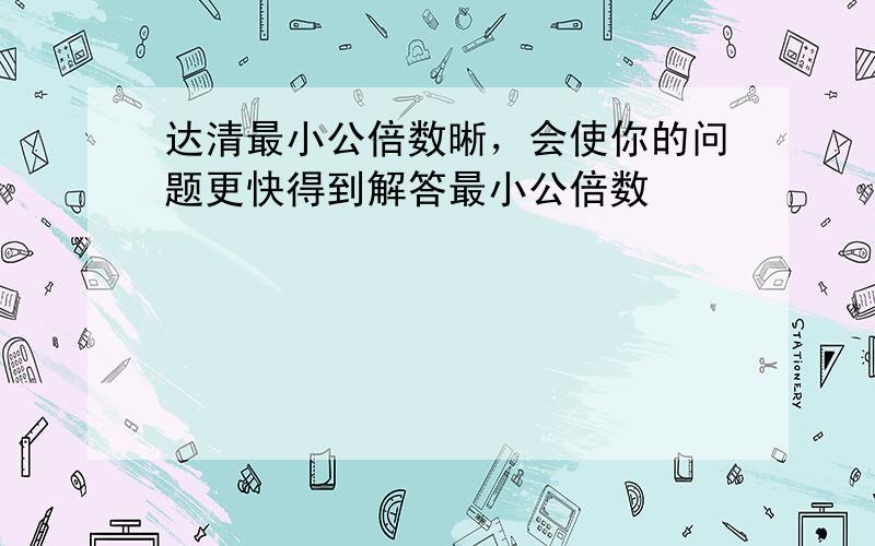 达清最小公倍数晰，会使你的问题更快得到解答最小公倍数