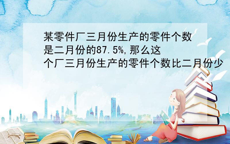 某零件厂三月份生产的零件个数是二月份的87.5%,那么这个厂三月份生产的零件个数比二月份少（ ）%.