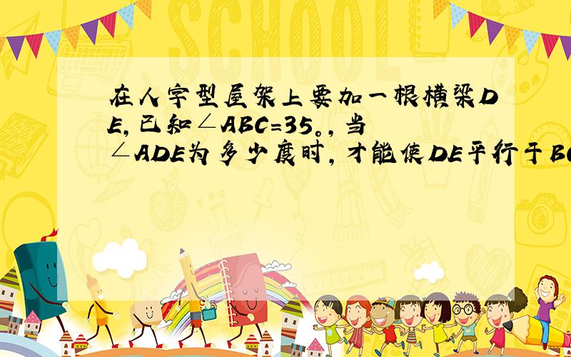 在人字型屋架上要加一根横梁DE,已知∠ABC=35°,当∠ADE为多少度时,才能使DE平行于BC?为什么?