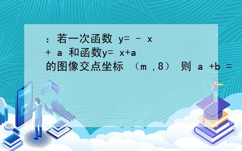 ：若一次函数 y= - x + a 和函数y= x+a 的图像交点坐标 （m ,8） 则 a +b =