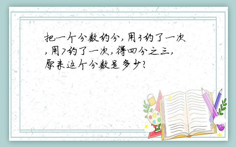 把一个分数约分,用3约了一次,用7约了一次,得四分之三,原来这个分数是多少?
