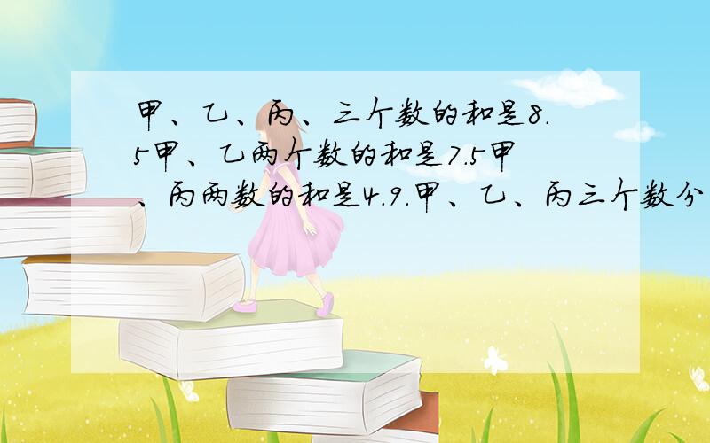 甲、乙、丙、三个数的和是8.5甲、乙两个数的和是7.5甲、丙两数的和是4.9.甲、乙、丙三个数分别是多少?