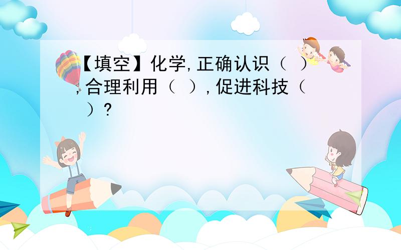 【填空】化学,正确认识（ ）,合理利用（ ）,促进科技（ ）?