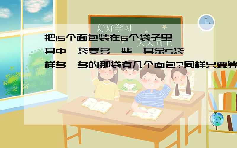 把15个面包装在6个袋子里,其中一袋要多一些,其余5袋一样多,多的那袋有几个面包?同样只要算式.