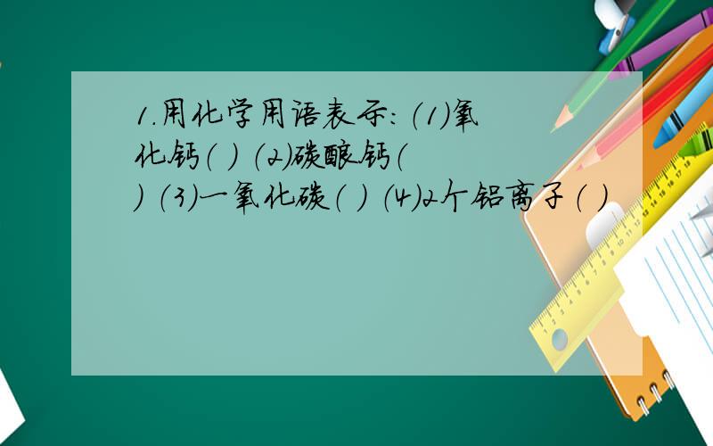 1.用化学用语表示：（1）氧化钙（ ） （2）碳酸钙（ ） （3）一氧化碳（ ） （4）2个铝离子（ ）