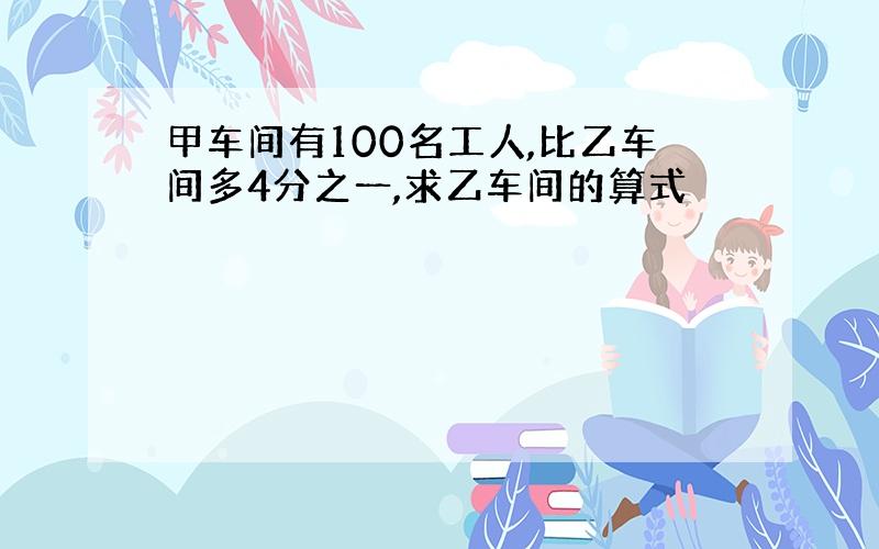 甲车间有100名工人,比乙车间多4分之一,求乙车间的算式