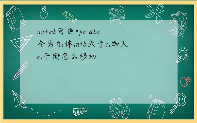 na+mb可逆=pc abc全为气体,n+b大于c,加入c,平衡怎么移动