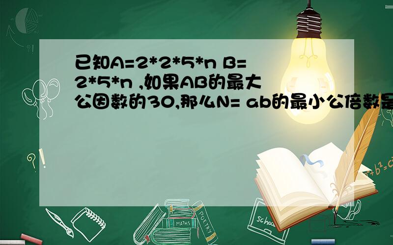 已知A=2*2*5*n B=2*5*n ,如果AB的最大公因数的30,那么N= ab的最小公倍数是?