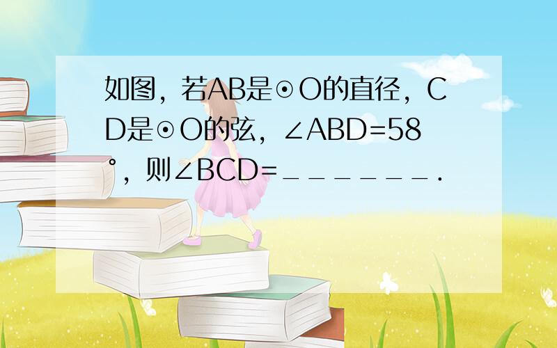 如图，若AB是⊙O的直径，CD是⊙O的弦，∠ABD=58°，则∠BCD=______．