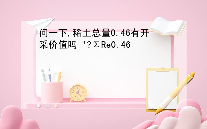 问一下,稀土总量0.46有开采价值吗‘?ΣRe0.46