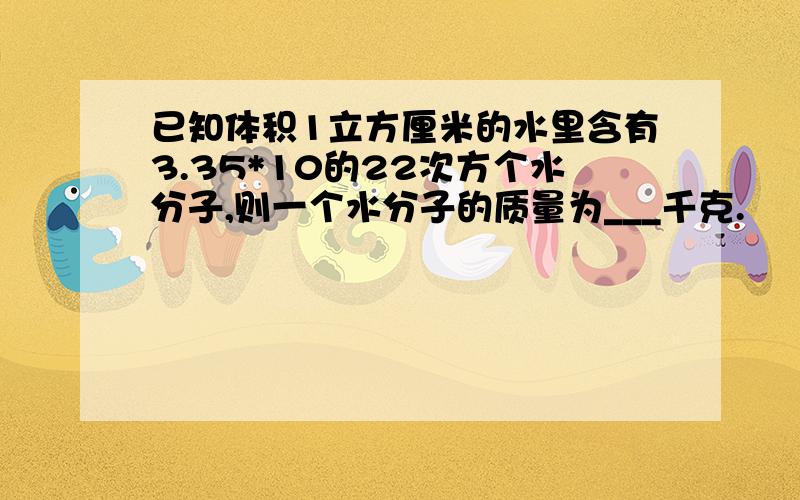 已知体积1立方厘米的水里含有3.35*10的22次方个水分子,则一个水分子的质量为___千克.