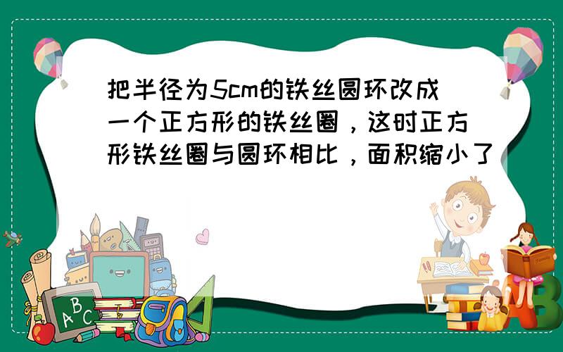 把半径为5cm的铁丝圆环改成一个正方形的铁丝圈，这时正方形铁丝圈与圆环相比，面积缩小了______cm2．